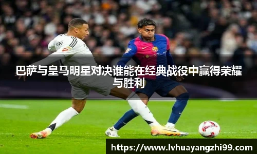 巴萨与皇马明星对决谁能在经典战役中赢得荣耀与胜利